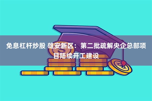 免息杠杆炒股 雄安新区：第二批疏解央企总部项目陆续开工建设