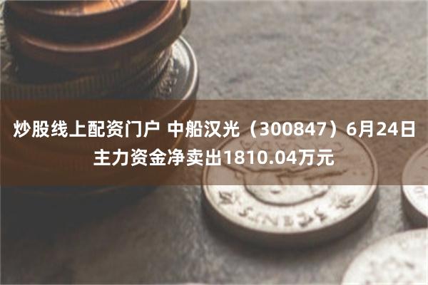 炒股线上配资门户 中船汉光（300847）6月24日主力资金净卖出1810.04万元