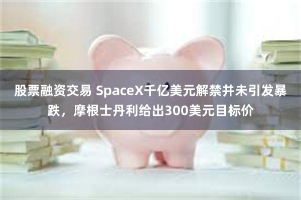 股票融资交易 SpaceX千亿美元解禁并未引发暴跌，摩根士丹利给出300美元目标价